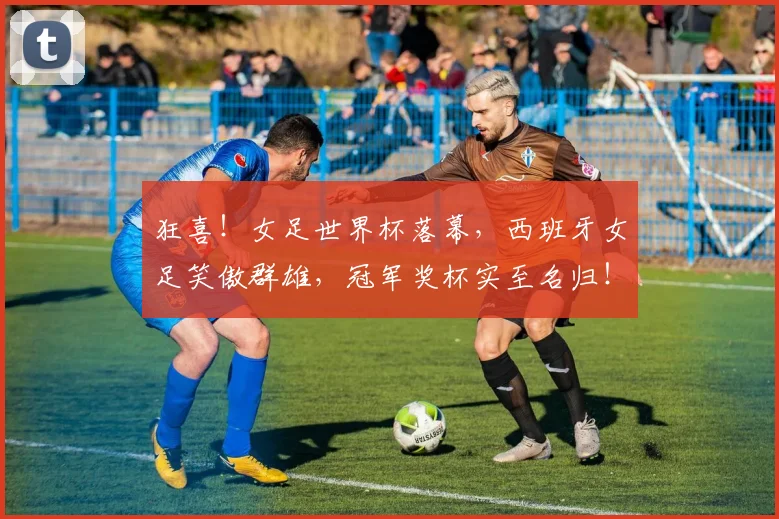 狂喜!女足世界杯落幕,西班牙女足笑傲群雄,冠军奖杯实至名归!