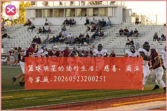 篮球明星的场外生活：慈善、商业与家庭_20260523200251