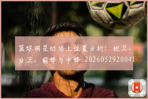 篮球明星的场上位置分析：控卫、分卫、前锋与中锋_20260529200419