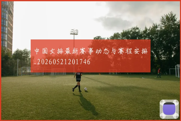 中国女排最新赛事动态与赛程安排_20260521201746