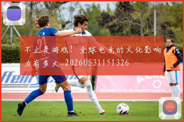 不止是游戏！全球电竞的文化影响力有多大_20260531151326