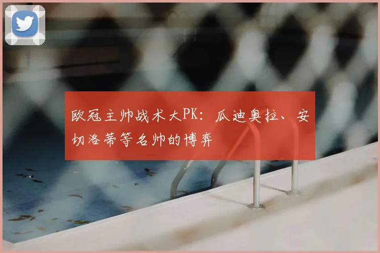 欧冠主帅战术大PK：瓜迪奥拉、安切洛蒂等名帅的博弈