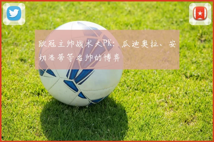 欧冠主帅战术大PK：瓜迪奥拉、安切洛蒂等名帅的博弈