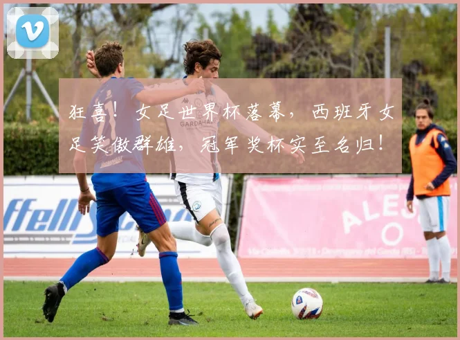 狂喜！女足世界杯落幕，西班牙女足笑傲群雄，冠军奖杯实至名归！