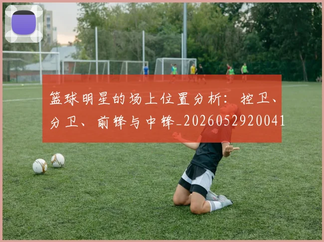 篮球明星的场上位置分析：控卫、分卫、前锋与中锋_20260529200419